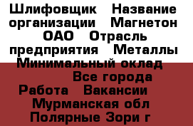 Шлифовщик › Название организации ­ Магнетон, ОАО › Отрасль предприятия ­ Металлы › Минимальный оклад ­ 20 000 - Все города Работа » Вакансии   . Мурманская обл.,Полярные Зори г.